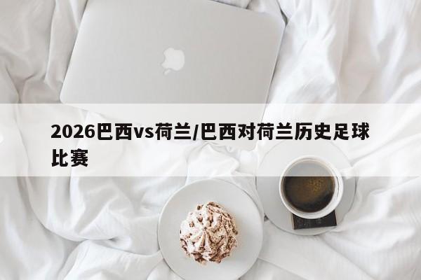 2026巴西vs荷兰/巴西对荷兰历史足球比赛